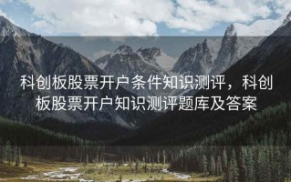 科创板股票开户条件知识测评，科创板股票开户知识测评题库及答案