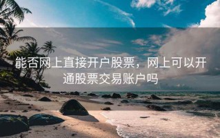 能否网上直接开户股票，网上可以开通股票交易账户吗