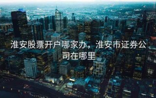 淮安股票开户哪家办，淮安市证券公司在哪里