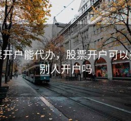 股票开户能代办，股票开户可以委托别人开户吗