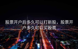股票开户后多久可以打新股，股票开户多久可以买股票