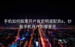手机如何股票开户肯定明道配资a，炒股手机开户到哪里开