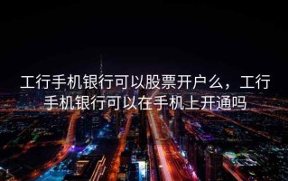 工行手机银行可以股票开户么，工行手机银行可以在手机上开通吗