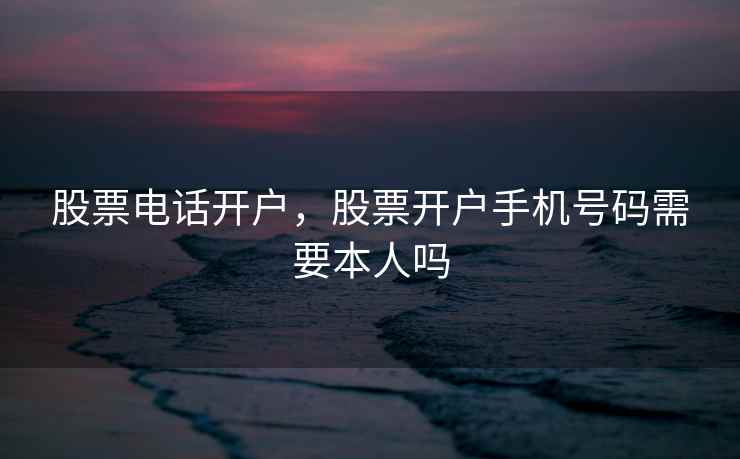 股票电话开户，股票开户手机号码需要本人吗
