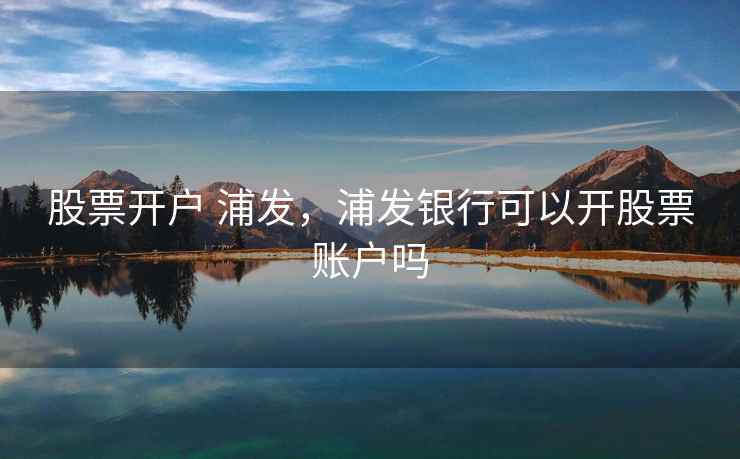 股票开户 浦发，浦发银行可以开股票账户吗
