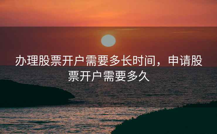 办理股票开户需要多长时间，申请股票开户需要多久