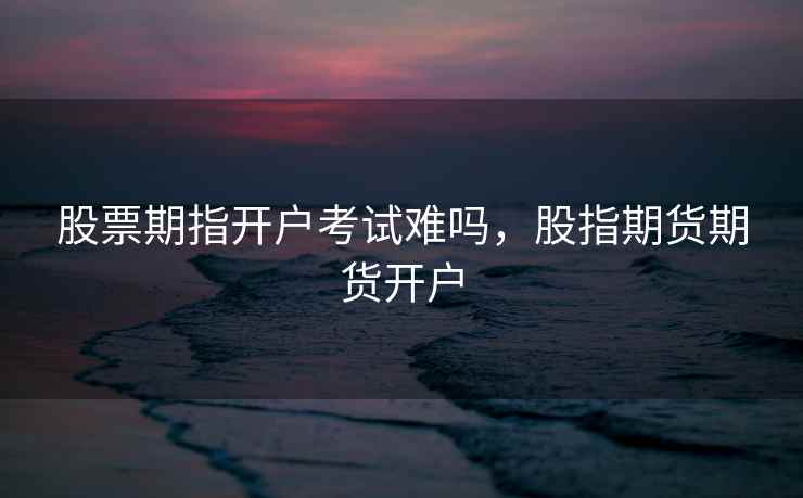 股票期指开户考试难吗，股指期货期货开户