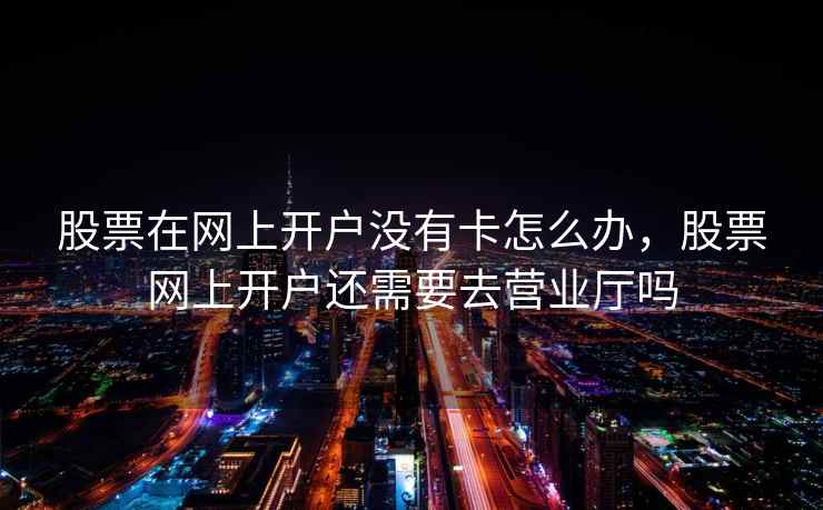 股票在网上开户没有卡怎么办，股票网上开户还需要去营业厅吗