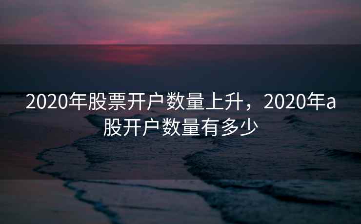 2020年股票开户数量上升，2020年a股开户数量有多少