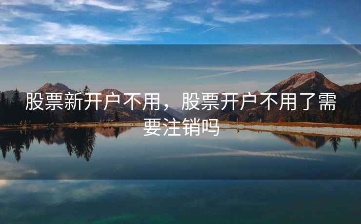 股票新开户不用，股票开户不用了需要注销吗