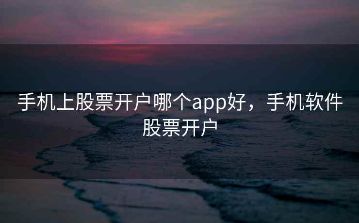 手机上股票开户哪个app好，手机软件股票开户