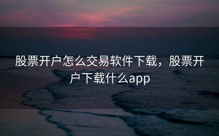 股票开户怎么交易软件下载，股票开户下载什么app