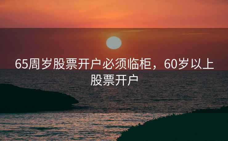 65周岁股票开户必须临柜,60岁以上股票开户 65周岁股票开户必须临柜,60岁以上股票开户