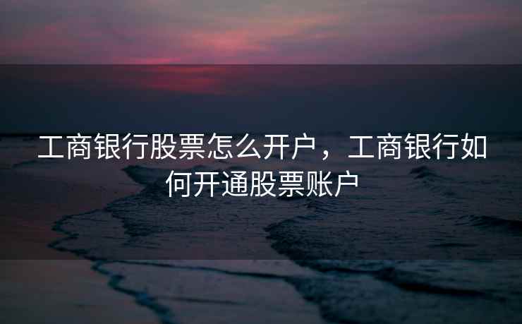 工商银行股票怎么开户，工商银行如何开通股票账户