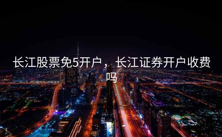 长江股票免5开户，长江证券开户收费吗