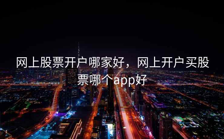 网上股票开户哪家好,网上开户买股票哪个app好 网上股票开户哪家好,网上开户买股票哪个app好