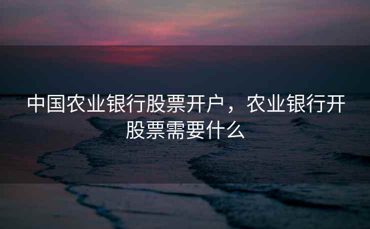 中国农业银行股票开户,农业银行开股票需要什么 中国农业银行股票开户,农业银行开股票需要什么