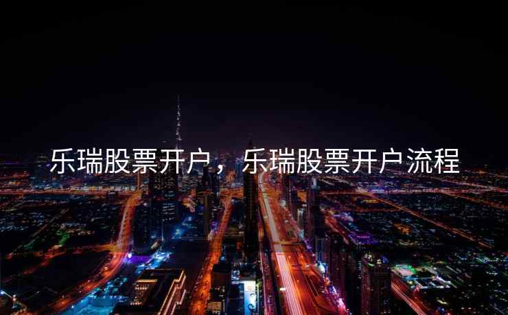 乐瑞股票开户,乐瑞股票开户流程 乐瑞股票开户,乐瑞股票开户流程