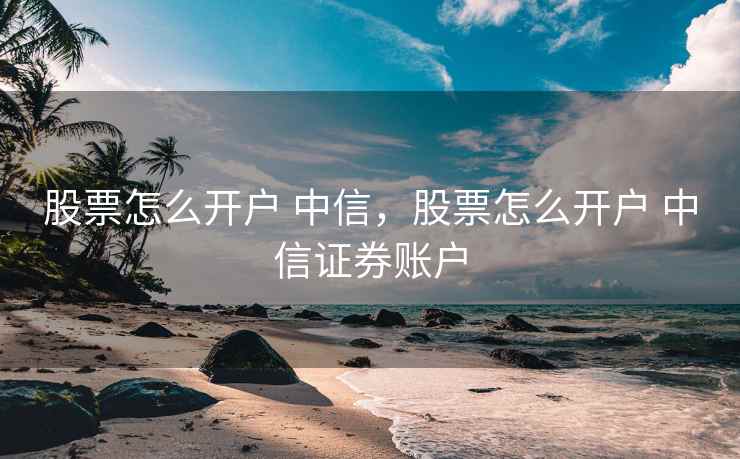 股票怎么开户 中信，股票怎么开户 中信证券账户