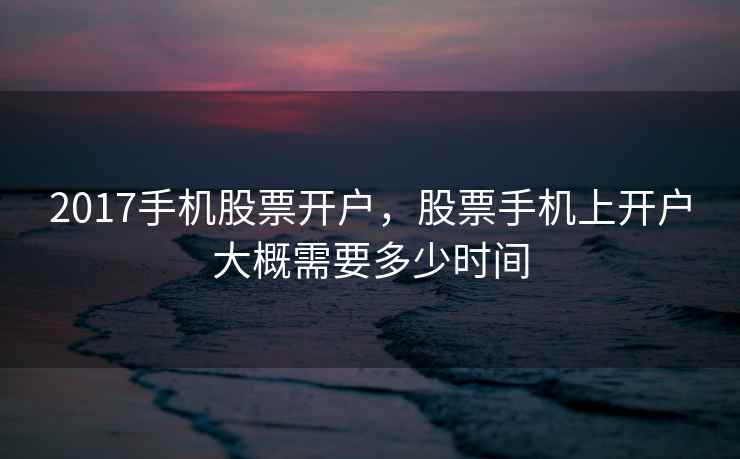 2017手机股票开户,股票手机上开户大概需要多少时间 2017手机股票开户,股票手机上开户大概需要多少时间