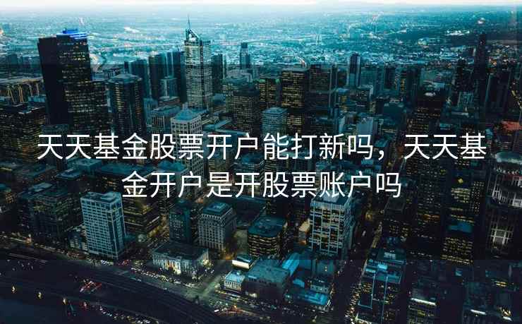 天天基金股票开户能打新吗，天天基金开户是开股票账户吗