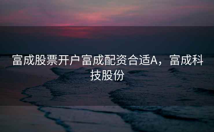 富成股票开户富成配资合适A,富成科技股份 富成股票开户富成配资合适A,富成科技股份
