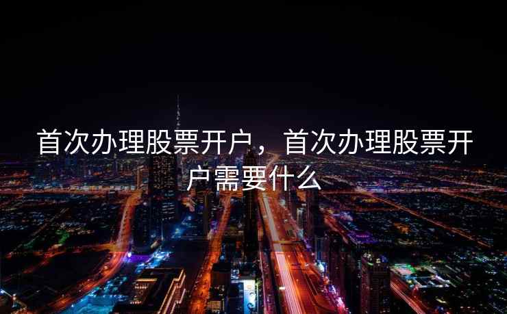 首次办理股票开户，首次办理股票开户需要什么
